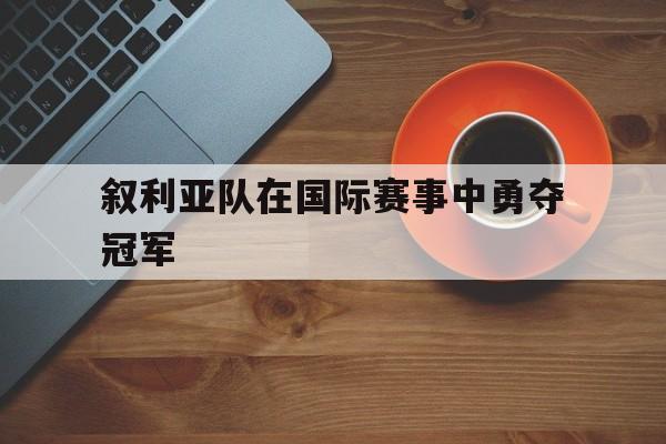 乐鱼-叙利亚队在国际赛事中勇夺冠军是谁